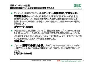 Software Engineering Center 70	
 
SECSoftware Engineering
for Mo･No･Zu･Ku･Ri
付録：インタビュー結果
顧客の参画はアジャイル型開発の必須要件である
n  デンマーク：顧客やプロジェクトのオーナーの参加は、プロジェクト
の前提条件となっている。従来型では、事前の「要求フェーズ」と最後
の「文句出しフェーズ」の２回の参加だったのが、顧客負荷がプロジェクト
全体にわたって平均的に分散され、私の経験では、参画のトータル時間は
少なくなった。 
（デンマーク：Jensen）	
n  中国：契約をはさむ開発においても、顧客が積極的にプロジェクトに参画す
るようになってきた。なぜなら、UIの洗練がどんどん現在必要になっている
。初期に使ってみたい。Webフレームワークを採用し、プロトタイプツール（例：
Axure）を利用してなるべく早く顧客を巻き込む。 
（中国：Hao）	
n  ブラジル：顧客の参画は必須。プロダクトオーナーとビジネスユーザが
一旦アジャイルのメカニズムを理解すれば、プロジェクトに本気で関わって
くれる。 
（ブラジル：Guicardi）	
Copyright © 2012 IPA, All Rights Reserved.
 