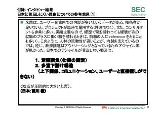 Software Engineering Center 71	
 
SECSoftware Engineering
for Mo･No･Zu･Ku･Ri
付録：インタビュー結果
日本に普及しにくい理由についての参考意見(1)
n  米国は、ユーザー企業内での内製が多いというデータがある。技術者が
足りないと、プロジェクトが臨時で雇用する（外注でなく）。また、コンサルタ
ントも非常に多い。実績主義なので、経歴で職を替わっても経験が次の
就職のプラスに働く（職を替わるときは、前職の人に reference をとること
も多い）。このように、人材の流動性が高いことが、内製を支えているの
では。逆に、政府調達はアウトソーシングとなっているためアジャイル率
が低かった。日本でのアジャイルが普及しない要因は、 
 
	
１．定額請負（仕様の固定） 
	
２．多重下請け構造	
	
 （上下関係、コミュニケーション、ユーザーと直接話しがで
きない） 
 
の２点が圧倒的に大きいと思う。 
（日本：前川 徹） 	
Copyright © 2012 IPA, All Rights Reserved.
 