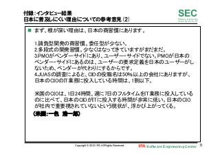 Software Engineering Center 72	
 
SECSoftware Engineering
for Mo･No･Zu･Ku･Ri
付録：インタビュー結果
日本に普及しにくい理由についての参考意見(2)
n  まず、根が深い理由は、日本の商習慣にあります。 
 
1.請負型開発の商習慣。委任型が少ない。 
2.多段式の開発習慣。少なくはなってきていますがまだまだ。 
3.PMOがベンダーサイドにあり、ユーザー・サイドでない。PMOが日本の
ベンダー・サイドにあるのは、ユーザーの要求定義を日本のユーザーがし
ないため、ベンダーが代わりにするからです。 
4.JUASの調査によると、CIOの役職名は50％以上の会社にありますが、
日本のCIOのIT業務に投入している時間は、1割以下。 
 
米国のCIOは、1日24時間、週に7日のフルタイムをIT業務に投入している
のに比べて、日本のCIOがITに投入する時間が非常に低い。日本のCIO
が社内で重要視されていないという現状が、浮かび上がってくる。	
（米国：一色　浩一郎）	
Copyright © 2012 IPA, All Rights Reserved.
 