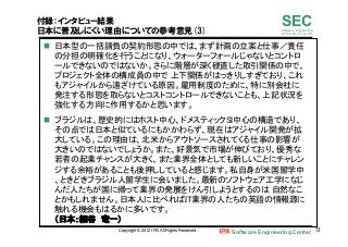 Software Engineering Center 73	
 
SECSoftware Engineering
for Mo･No･Zu･Ku･Ri
付録：インタビュー結果
日本に普及しにくい理由についての参考意見(3)
n  日本型の一括請負の契約形態の中では、まず計画の立案と仕事／責任
の分担の明確化を行うことになり、ウォーターフォールじゃないとコントロ
ールできないのではないか。さらに階層が深く硬直した取引関係の中で、
プロジェクト全体の構成員の中で 上下関係がはっきりしすぎており、これ
もアジャイルから遠ざけている原因。雇用制度のために、特に別会社に
発注する形態を取らないとコストコントロールできないことも、上記状況を
強化する方向に作用するかと思います。	
n  ブラジルは、歴史的にはホスト中心、ドメスティックSI中心の構造であり、
その点では日本と似ているにもかかわらず、現在はアジャイル開発が拡
大している。この理由は、北米からアウトソースされてくる仕事の影響が
大きいのではないでしょうか。また、好景気で市場が伸びており、優秀な
若者の起業チャンスが大きく、また業界全体としても新しいことにチャレン
ジする余裕があることも後押ししていると感じます。私自身が米国留学中
、ときどきブラジル人留学生に会いました。最新のソフトウェア工学になじ
んだ人たちが国に帰って業界の発展をけん引しようとするのは 自然なこ
とかもしれません。日本人に比べればIT業界の人たちの英語の情報源に
触れる機会もはるかに多いです。 
（日本：細谷　竜一）	
Copyright © 2012 IPA, All Rights Reserved.
 