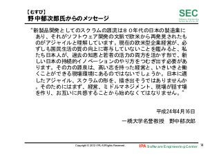 Software Engineering Center 74	
 
SECSoftware Engineering
for Mo･No･Zu･Ku･Ri
【むすび】  
野中郁次郎氏からのメッセージ
“新製品開発としてのスクラムの源流は８０年代の日本の製造業に
あり、それがソフトウェア開発の文脈で欧米から再発見されたも
のがアジャイルと理解しています。現在の欧米型企業経営が、必
ずしも国民生活の質の向上に寄与していないことを鑑みると、私
たち日本人が、過去の知恵と若者の活力の両方を活かす形で、新
しい日本の持続的イノベーションのやり方をつむぎ出す必要があ
ります。その力の源泉は、高い志を持った経営と、いきいきと働
くことができる現場環境にあるのではないでしょうか。日本に適
したアジャイル、スクラムの形を、描き出そうではありませんか
。そのためにはまず、経営、ミドルマネジメント、現場が話す場
を作り、お互いに共感することから始めなくてはなりません。”	
 
	
 
平成24年4月16日	
 
一橋大学名誉教授　野中郁次郎	
 
	
 
Copyright © 2012 IPA, All Rights Reserved.
 