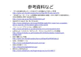 参考資料料など
•  「IT⼈人材⽩白書を読んだ」に⽇日本のIT⼈人材流流動のより詳しい考察
http://qiita.com/kenjihiranabe/items/05ac9fb741edc1ee5276
•  「IPA⾮非ウォーターフォール型開発の普及要因の調査」の中に海外での普及要因と、
⽇日本の特殊性に関する記述がある。
http://www.ipa.go.jp/ﬁles/000004634.pdf
•  Agile2014  report  (by  Ito  Hiroyuki)
http://www.slideshare.net/ssuser968fab/agile2014-‐‑‒report-‐‑‒as-‐‑‒a-‐‑‒speaker-‐‑‒
and-‐‑‒a-‐‑‒reporter-‐‑‒of-‐‑‒the-‐‑‒latest-‐‑‒agile-‐‑‒in-‐‑‒the-‐‑‒world
•  「リーン」と「アジャイル」の関係とは？
http://www.atmarkit.co.jp/ait/articles/1311/15/news015.html
•  ⼭山岸さんの「これだけ」モデリング、アジャイルとモデリングの関係
http://blogs.itmedia.co.jp/hiranabe/2014/06/koredake-‐‑‒modeling-‐‑‒at-‐‑‒
redajp.html
•  DAD  概要  (by  平鍋)
http://qiita.com/kenjihiranabe/items/a59aa4f1a9f9545abcc2
•  SAFe（⽇日本語ページ)
http://www.scaledagileframework.com/jp/
•  DAD(⽇日本語ページ)
http://disciplinedagiledelivery.jp/
•  萩本さんの匠Method
http://www.slideshare.net/hagimotojunzo/ss-‐‑‒43148577
 