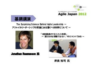 The  Surprising  Science  Behind  Agile  Leadership  ～  
アジャイルリーダーシップの背後にある驚くべき科学について  ～
Jonathan  Rasmusson  氏
基調講演
「全体最適のマネジメント改革」
  ～  変えるのは現場ではない、マネジメントである  ～  
岸良  裕司  氏  
 