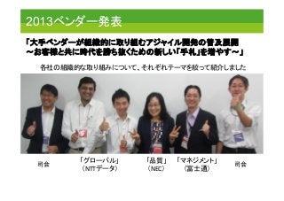 2013ベンダー発表	
「大手ベンダーが組織的に取り組むアジャイル開発の普及展開 
～お客様と共に時代を勝ち抜くための新しい「手札」を増やす～」 	
司会	
 司会	
「グローバル」	
  
（NTTデータ）	
「品質」	
  
（NEC）	
「マネジメント」	
  
（富士通）	
各社の組織的な取り組みについて、それぞれテーマを絞って紹介しました	
 