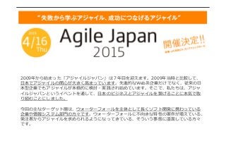 2009年年から始まった「アジャイルジャパン」は７年年⽬目を迎えます。2009年年当時と⽐比較して、
⽇日本でアジャイルの関⼼心が⼤大きく⾼高まっています。先進的なWeb系企業だけでなく、従来の⽇日
本型企業でもアジャイルが本格的に検討・実践され始めています。そこで、私たちは、アジャ
イルジャパンというイベントを通して、⽇日本のビジネスとアジャイルを繋げることに本気で取
り組むことにしました。
今回の主なターゲット層は、ウォーターフォールを主体として⻑⾧長くソフト開発に携わっている
企業や情報システム部⾨門の⽅方々です。ウォーターフォールに不不向きな特性の案件が増えている、
発注者からアジャイルを求められるようになってきている、そういう事態に直⾯面している⽅方々
です。
 
