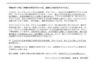 今回のテーマは「失敗から学ぶアジャイル、成功につなげるアジャイル」
これから、もっともっとたくさんの技術者、マネージャー、QAなどの⽀支援部⾨門がアジャイルを
学び、アジャイルに取り組む時代になります。しかし、新しいやり⽅方を⾝身につけるためには、
試⾏行行錯誤し、失敗を経験することは避けて通れません。アジャイルも同様です。幸いなことに、
アジャイルは、早めに失敗がわかり対処できる仕掛けを随所に備えています。プロジェクトの
序盤で早く⼩小さく失敗し、学び改善し、最終的な成功につなげる。それが可能です。
アジャイルジャパンでは、アジャイルの習得について、同じ悩みを持つ多くの⽅方々が、喜びや
苦労を語り合い、お互いの「失敗」から学び、お互いの成功につなげることを応援します。そ
して、アジャイルを最⼤大限活⽤用しているWebサービス系企業の取り組みからも学べる、そうい
う場を提供していきます。1980年年代に遡れば、ITが本格的に企業に⼊入り始めた頃も、様々な企
業が集まって知恵を出し合い、試⾏行行錯誤してきました。そして、新しいやり⽅方を築き上げ、そ
の成果がこれまでの⽇日本のIT業界を⽀支えてきました。
今、これからの⽇日本を背負う中堅や若若⼿手の技術者、マネージャが、同じように新しいやり⽅方を
試す時です。
ぜひ、経営層の⽅方々は、積極的に若若⼿手のマネージャ・技術者をアジャイルジャパンに参加させ
て頂きたいと思います。
様々な業種、分野から集まる実⾏行行委員の思いはひとつです。⽇日本のアジャイルを応援したい。
アジャイルジャパン実⾏行行委員会 　委員⻑⾧長 　和⽥田  憲明
 