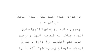 ‫گوگل‬ ‫رهبران‬ ‫نیز‬ ‫تیم‬ ‫رهبران‬ ‫مورد‬ ‫در‬
‫گویند‬ ‫می‬
:
‫تاثیرگذاری‬ ‫براساس‬ ‫باید‬ ‫رهبری‬
‫رهبر‬ ‫و‬ ‫آنها‬ ‫تجربه‬ ‫نه‬ ‫باشد‬ ‫افراد‬
‫بدون‬ ‫و‬ ‫دارد‬ ‫را‬ ‫آهنربا‬ ‫حکم‬ ‫خوب‬
‫را‬ ‫آدمها‬ ‫شود‬ ‫رهبری‬ ‫داوطلب‬ ‫اینکه‬
 