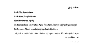 ‫منابع‬
Book: The Toyota Way
Book: How Google Works
Book: Enterprise Agility
MS Teched: Case Study of an Agile Transformation in a Large Organization
Conferences About Lean Enterprise, Scaled Agile, …
‫کتابهای‬ ‫سری‬
13
‫تمرکز‬ ، ‫کارکنان‬ ‫حفظ‬ ‫شامل‬ ‫مدیریت‬ ‫جلدی‬
‫مشتری‬ ‫بر‬
...
‫و‬
...
 