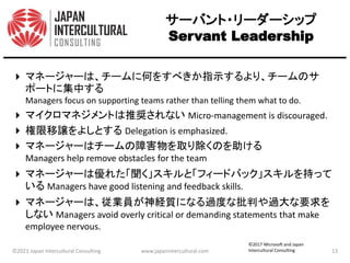 サーバント・リーダーシップ
Servant Leadership
 マネージャーは、チームに何をすべきか指示するより、チームのサ
ポートに集中する
Managers focus on supporting teams rather than telling them what to do.
 マイクロマネジメントは推奨されない Micro-management is discouraged.
 権限移譲をよしとする Delegation is emphasized.
 マネージャーはチームの障害物を取り除くのを助ける
Managers help remove obstacles for the team
 マネージャーは優れた「聞く」スキルと「フィードバック」スキルを持って
いる Managers have good listening and feedback skills.
 マネージャーは、従業員が神経質になる過度な批判や過大な要求を
しない Managers avoid overly critical or demanding statements that make
employee nervous.
©2021 Japan Intercultural Consulting www.japanintercultural.com 13
©2017 Microsoft and Japan
Intercultural Consulting
 