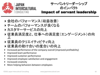 サーバントリーダーシップ
のインパクト
Impact of servant leadership
会社のパフォーマンス（収益改善）
チームのパフォーマンスが良くなる
カスタマーサービスの向上
従業員満足度と、仕事への満足度（エンゲージメント）の向
上
従業員のクリエイティビティ向上
従業員の助け合いの度合いの向上
 Increased performance of the company overall (improved profitability)
 Improved team performance
 Improved customer performance
 Improved employee satisfaction and engagement
 Increased creativity
 More helping behaviors between employees
©2021 Japan Intercultural Consulting www.japanintercultural.com 16
 