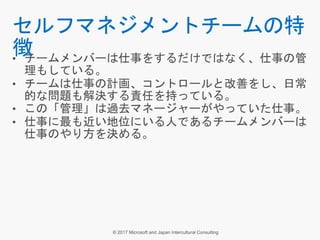• チームメンバーは仕事をするだけではなく、仕事の管
理もしている。
• チームは仕事の計画、コントロールと改善をし、日常
的な問題も解決する責任を持っている。
• この「管理」は過去マネージャーがやっていた仕事。
• 仕事に最も近い地位にいる人であるチームメンバーは
仕事のやり方を決める。
セルフマネジメントチームの特
徴
 