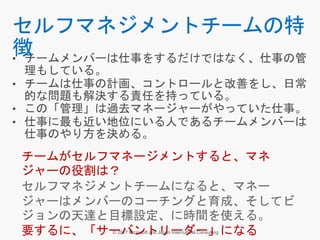 • チームメンバーは仕事をするだけではなく、仕事の管
理もしている。
• チームは仕事の計画、コントロールと改善をし、日常
的な問題も解決する責任を持っている。
• この「管理」は過去マネージャーがやっていた仕事。
• 仕事に最も近い地位にいる人であるチームメンバーは
仕事のやり方を決める。
セルフマネジメントチームの特
徴
チームがセルフマネージメントすると、マネ
ジャーの役割は？
セルフマネジメントチームになると、マネー
ジャーはメンバーのコーチングと育成、そしてビ
ジョンの天達と目標設定、に時間を使える。
要するに、「サーバントリーダー」になる
 