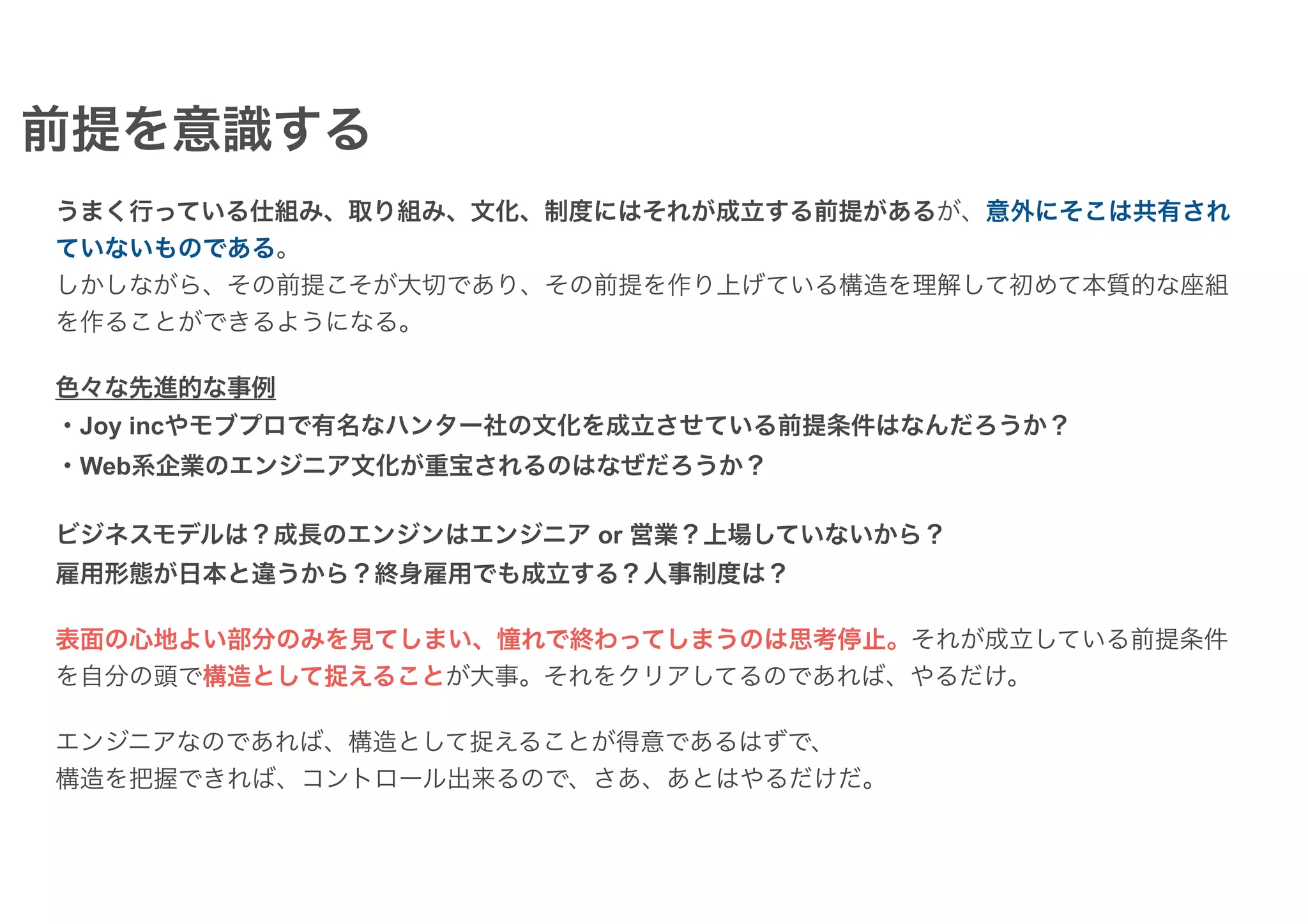 うまく行っている仕組み、取り組み、文化、制度にはそれが成立する前提があるが、意外にそこは共有され
ていないものである。
しかしながら、その前提こそが大切であり、その前提を作り上げている構造を理解して初めて本質的な座組
を作ることができるようになる。
色々な先進的な事例
・Joy incやモブプロで有名なハンター社の文化を成立させている前提条件はなんだろうか？
・Web系企業のエンジニア文化が重宝されるのはなぜだろうか？
ビジネスモデルは？成長のエンジンはエンジニア or 営業？上場していないから？
雇用形態が日本と違うから？終身雇用でも成立する？人事制度は？
表面の心地よい部分のみを見てしまい、憧れで終わってしまうのは思考停止。それが成立している前提条件
を自分の頭で構造として捉えることが大事。それをクリアしてるのであれば、やるだけ。
エンジニアなのであれば、構造として捉えることが得意であるはずで、
構造を把握できれば、コントロール出来るので、さあ、あとはやるだけだ。
前提を意識する
 