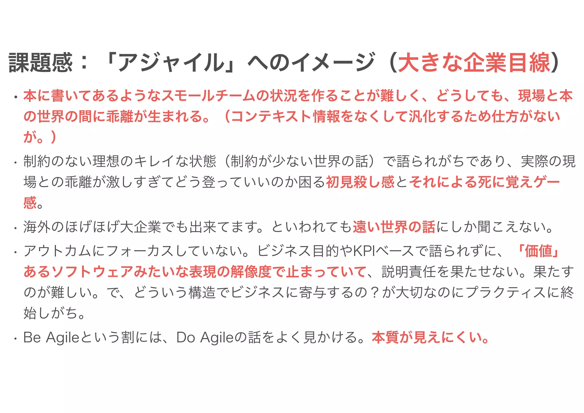 課題感：「アジャイル」へのイメージ（大きな企業目線）
• 本に書いてあるようなスモールチームの状況を作ることが難しく、どうしても、現場と本
の世界の間に乖離が生まれる。（コンテキスト情報をなくして汎化するため仕方がない
が。）
• 制約のない理想のキレイな状態（制約が少ない世界の話）で語られがちであり、実際の現
場との乖離が激しすぎてどう登っていいのか困る初見殺し感とそれによる死に覚えゲー
感。
• 海外のほげほげ大企業でも出来てます。といわれても遠い世界の話にしか聞こえない。
• アウトカムにフォーカスしていない。ビジネス目的やKPIベースで語られずに、「価値」
あるソフトウェアみたいな表現の解像度で止まっていて、説明責任を果たせない。果たす
のが難しい。で、どういう構造でビジネスに寄与するの？が大切なのにプラクティスに終
始しがち。
• Be Agileという割には、Do Agileの話をよく見かける。本質が見えにくい。
 