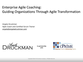 Enterprise Agile Coaching:
Guiding Organizations Through Agile Transformation
Angela Druckman
Agile Coach and Certified Scrum Trainer
angela@angeladruckman.com
Copyright ©2014 The Druckman Company. All Rights Reserved.
In partnership
with
 