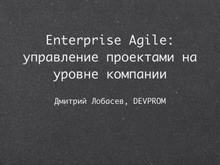 Enterprise Agile:
управление проектами на
    уровне компании

    Дмитрий Лобасев, DEVPROM
 