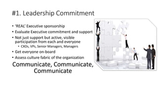 #1. Leadership Commitment
• ‘REAL’ Executive sponsorship
• Evaluate Executive commitment and support
• Not just support but active, visible
participation from each and everyone
• CXOs, VPs, Senior Managers, Managers
• Get everyone on-board
• Assess culture fabric of the organization
Communicate, Communicate,
Communicate
 