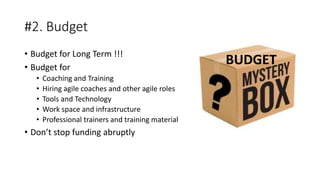 #2. Budget
• Budget for Long Term !!!
• Budget for
• Coaching and Training
• Hiring agile coaches and other agile roles
• Tools and Technology
• Work space and infrastructure
• Professional trainers and training material
• Don’t stop funding abruptly
BUDGET
 