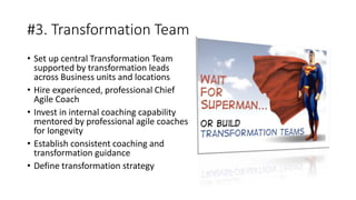 #3. Transformation Team
• Set up central Transformation Team
supported by transformation leads
across Business units and locations
• Hire experienced, professional Chief
Agile Coach
• Invest in internal coaching capability
mentored by professional agile coaches
for longevity
• Establish consistent coaching and
transformation guidance
• Define transformation strategy
 