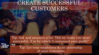 CREATE SUCCESSFUL
CUSTOMERS
Tip: Let your employees do an internship
at your customers
Tip: Ask and measure a lot: ‘Did we make you more
successful, if so by which % increased your profit?’
 