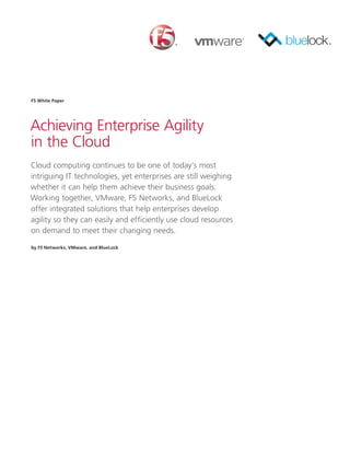 F5 White Paper




Achieving Enterprise Agility
in the Cloud
Cloud computing continues to be one of today’s most
intriguing IT technologies, yet enterprises are still weighing
whether it can help them achieve their business goals.
Working together, VMware, F5 Networks, and BlueLock
offer integrated solutions that help enterprises develop
agility so they can easily and efficiently use cloud resources
on demand to meet their changing needs.

by F5 Networks, VMware, and BlueLock
 