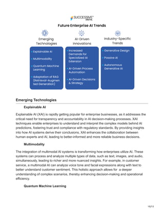 10/13
Emerging Technologies
Explainable AI
Explainable AI (XAI) is rapidly getting popular for enterprise businesses, as it addresses the
critical need for transparency and accountability in AI decision-making processes. XAI
techniques enable enterprises to understand and interpret the complex models behind AI
predictions, fostering trust and compliance with regulatory standards. By providing insights
into how AI systems derive their conclusions, XAI enhances the collaboration between
human experts and AI, leading to better-informed and more reliable business decisions.
Multimodality
The integration of multimodal AI systems is transforming how enterprises utilize AI. These
systems can process and analyze multiple types of data, such as text, images, and audio,
simultaneously, leading to richer and more nuanced insights. For example, in customer
service, a multimodal AI can analyze voice tone and facial expressions along with text to
better understand customer sentiment. This holistic approach allows for a deeper
understanding of complex scenarios, thereby enhancing decision-making and operational
efficiency.
Quantum Machine Learning
 