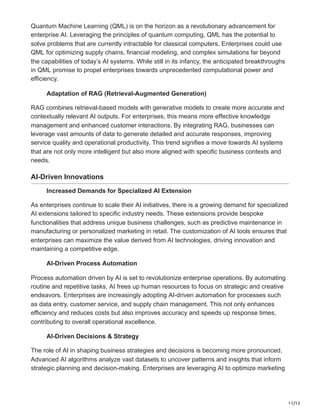 11/13
Quantum Machine Learning (QML) is on the horizon as a revolutionary advancement for
enterprise AI. Leveraging the principles of quantum computing, QML has the potential to
solve problems that are currently intractable for classical computers. Enterprises could use
QML for optimizing supply chains, financial modeling, and complex simulations far beyond
the capabilities of today’s AI systems. While still in its infancy, the anticipated breakthroughs
in QML promise to propel enterprises towards unprecedented computational power and
efficiency.
Adaptation of RAG (Retrieval-Augmented Generation)
RAG combines retrieval-based models with generative models to create more accurate and
contextually relevant AI outputs. For enterprises, this means more effective knowledge
management and enhanced customer interactions. By integrating RAG, businesses can
leverage vast amounts of data to generate detailed and accurate responses, improving
service quality and operational productivity. This trend signifies a move towards AI systems
that are not only more intelligent but also more aligned with specific business contexts and
needs.
AI-Driven Innovations
Increased Demands for Specialized AI Extension
As enterprises continue to scale their AI initiatives, there is a growing demand for specialized
AI extensions tailored to specific industry needs. These extensions provide bespoke
functionalities that address unique business challenges, such as predictive maintenance in
manufacturing or personalized marketing in retail. The customization of AI tools ensures that
enterprises can maximize the value derived from AI technologies, driving innovation and
maintaining a competitive edge.
AI-Driven Process Automation
Process automation driven by AI is set to revolutionize enterprise operations. By automating
routine and repetitive tasks, AI frees up human resources to focus on strategic and creative
endeavors. Enterprises are increasingly adopting AI-driven automation for processes such
as data entry, customer service, and supply chain management. This not only enhances
efficiency and reduces costs but also improves accuracy and speeds up response times,
contributing to overall operational excellence.
AI-Driven Decisions & Strategy
The role of AI in shaping business strategies and decisions is becoming more pronounced.
Advanced AI algorithms analyze vast datasets to uncover patterns and insights that inform
strategic planning and decision-making. Enterprises are leveraging AI to optimize marketing
 