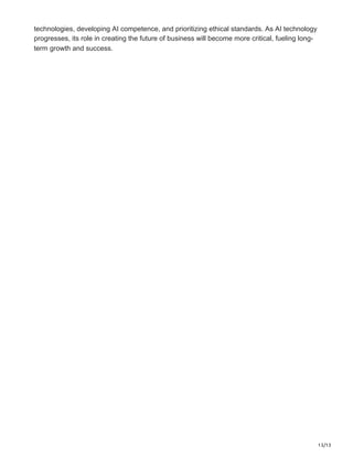 13/13
technologies, developing AI competence, and prioritizing ethical standards. As AI technology
progresses, its role in creating the future of business will become more critical, fueling long-
term growth and success.
 
