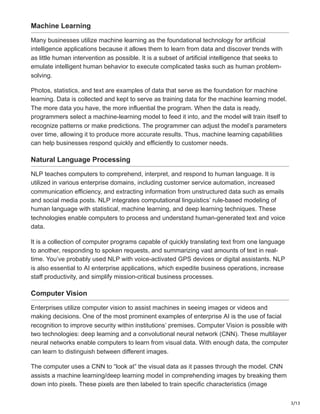 3/13
Machine Learning
Many businesses utilize machine learning as the foundational technology for artificial
intelligence applications because it allows them to learn from data and discover trends with
as little human intervention as possible. It is a subset of artificial intelligence that seeks to
emulate intelligent human behavior to execute complicated tasks such as human problem-
solving.
Photos, statistics, and text are examples of data that serve as the foundation for machine
learning. Data is collected and kept to serve as training data for the machine learning model.
The more data you have, the more influential the program. When the data is ready,
programmers select a machine-learning model to feed it into, and the model will train itself to
recognize patterns or make predictions. The programmer can adjust the model’s parameters
over time, allowing it to produce more accurate results. Thus, machine learning capabilities
can help businesses respond quickly and efficiently to customer needs.
Natural Language Processing
NLP teaches computers to comprehend, interpret, and respond to human language. It is
utilized in various enterprise domains, including customer service automation, increased
communication efficiency, and extracting information from unstructured data such as emails
and social media posts. NLP integrates computational linguistics’ rule-based modeling of
human language with statistical, machine learning, and deep learning techniques. These
technologies enable computers to process and understand human-generated text and voice
data.
It is a collection of computer programs capable of quickly translating text from one language
to another, responding to spoken requests, and summarizing vast amounts of text in real-
time. You’ve probably used NLP with voice-activated GPS devices or digital assistants. NLP
is also essential to AI enterprise applications, which expedite business operations, increase
staff productivity, and simplify mission-critical business processes.
Computer Vision
Enterprises utilize computer vision to assist machines in seeing images or videos and
making decisions. One of the most prominent examples of enterprise AI is the use of facial
recognition to improve security within institutions’ premises. Computer Vision is possible with
two technologies: deep learning and a convolutional neural network (CNN). These multilayer
neural networks enable computers to learn from visual data. With enough data, the computer
can learn to distinguish between different images.
The computer uses a CNN to “look at” the visual data as it passes through the model. CNN
assists a machine learning/deep learning model in comprehending images by breaking them
down into pixels. These pixels are then labeled to train specific characteristics (image
 