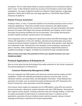 4/13
annotation). The AI model utilizes labels to produce predictions and convolutions based on
what it “sees.” It then iteratively checks the accuracy of its forecasts to ensure they satisfy
expectations. Two types of algorithm families are utilized for object detection: single-stage
algorithms ( Retina Net & SSD) and multi-stage algorithms ( Fast RCNN, Mask RCNN).
Enterprise AI platforms
Robotic Process Automation
It deploys robots, or “bots,” to automate repetitive and rule-based processes across various
enterprise applications. These bots simulate human interactions with digital systems,
performing activities like data entry, transaction processing, and report preparation with great
precision and speed. RPA begins with process identification and mapping, which involves
thoroughly documenting workflows that can be automated. This includes describing the
process’s specific processes, decision points, and exceptions.
Once recognized, bots are configured to repeat these actions with RPA technologies. Bots
interact with applications via the user interface, extracting and inputting data using screen
scraping and optical character recognition (OCR) techniques. Bots operate in both attended
and unattended modes. Attended bots work alongside human employees, assisting with
tasks in real-time, while unattended bots execute processes independently based on
predefined schedules or triggers, controlled and monitored through centralized panels.
Want to know more about the potential of AI for your specific business use case –
Contact us today!
Practical Applications of Enterprise AI
Now you know about the key technologies that enable enterprise AI, let’s further understand
the practical applications of enterprise AI:
Customer Relationship Management (CRM):
AI can be integrated into CRM systems with advanced machine learning models and NLP
capabilities. It starts with collecting and preparing extensive consumer data, such as
interaction histories, purchase trends, and demographic information. These datasets train
generative AI models, such as transformer-based architectures like GPT (Generative Pre-
trained Transformer), which generates human-like language.
Once trained, these models are integrated into the CRM platform using APIs and machine
learning frameworks, allowing for smooth interaction with other CRM features. Generative AI
then supports various aspects, including automatic email and message drafting, in which the
AI creates personalized content based on evaluated client data. In customer service
applications, generative AI-driven chatbots answer real-time requests, relying on natural
language processing to understand and respond appropriately.
 