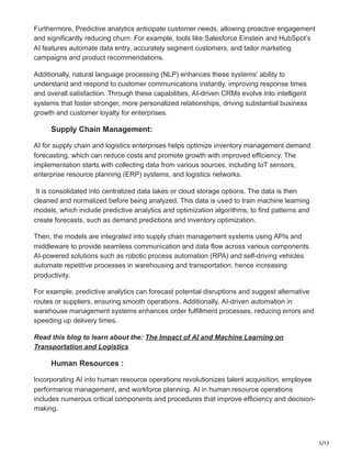 5/13
Furthermore, Predictive analytics anticipate customer needs, allowing proactive engagement
and significantly reducing churn. For example, tools like Salesforce Einstein and HubSpot’s
AI features automate data entry, accurately segment customers, and tailor marketing
campaigns and product recommendations.
Additionally, natural language processing (NLP) enhances these systems’ ability to
understand and respond to customer communications instantly, improving response times
and overall satisfaction. Through these capabilities, AI-driven CRMs evolve into intelligent
systems that foster stronger, more personalized relationships, driving substantial business
growth and customer loyalty for enterprises.
Supply Chain Management:
AI for supply chain and logistics enterprises helps optimize inventory management demand
forecasting, which can reduce costs and promote growth with improved efficiency. The
implementation starts with collecting data from various sources, including IoT sensors,
enterprise resource planning (ERP) systems, and logistics networks.
It is consolidated into centralized data lakes or cloud storage options. The data is then
cleaned and normalized before being analyzed. This data is used to train machine learning
models, which include predictive analytics and optimization algorithms, to find patterns and
create forecasts, such as demand predictions and inventory optimization.
Then, the models are integrated into supply chain management systems using APIs and
middleware to provide seamless communication and data flow across various components.
AI-powered solutions such as robotic process automation (RPA) and self-driving vehicles
automate repetitive processes in warehousing and transportation, hence increasing
productivity.
For example, predictive analytics can forecast potential disruptions and suggest alternative
routes or suppliers, ensuring smooth operations. Additionally, AI-driven automation in
warehouse management systems enhances order fulfillment processes, reducing errors and
speeding up delivery times.
Read this blog to learn about the: The Impact of AI and Machine Learning on
Transportation and Logistics
Human Resources :
Incorporating AI into human resource operations revolutionizes talent acquisition, employee
performance management, and workforce planning. AI in human resource operations
includes numerous critical components and procedures that improve efficiency and decision-
making.
 