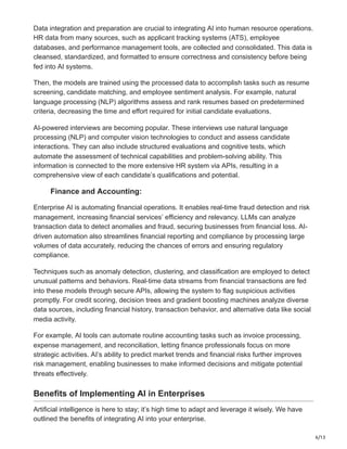 6/13
Data integration and preparation are crucial to integrating AI into human resource operations.
HR data from many sources, such as applicant tracking systems (ATS), employee
databases, and performance management tools, are collected and consolidated. This data is
cleansed, standardized, and formatted to ensure correctness and consistency before being
fed into AI systems.
Then, the models are trained using the processed data to accomplish tasks such as resume
screening, candidate matching, and employee sentiment analysis. For example, natural
language processing (NLP) algorithms assess and rank resumes based on predetermined
criteria, decreasing the time and effort required for initial candidate evaluations.
AI-powered interviews are becoming popular. These interviews use natural language
processing (NLP) and computer vision technologies to conduct and assess candidate
interactions. They can also include structured evaluations and cognitive tests, which
automate the assessment of technical capabilities and problem-solving ability. This
information is connected to the more extensive HR system via APIs, resulting in a
comprehensive view of each candidate’s qualifications and potential.
Finance and Accounting:
Enterprise AI is automating financial operations. It enables real-time fraud detection and risk
management, increasing financial services’ efficiency and relevancy. LLMs can analyze
transaction data to detect anomalies and fraud, securing businesses from financial loss. AI-
driven automation also streamlines financial reporting and compliance by processing large
volumes of data accurately, reducing the chances of errors and ensuring regulatory
compliance.
Techniques such as anomaly detection, clustering, and classification are employed to detect
unusual patterns and behaviors. Real-time data streams from financial transactions are fed
into these models through secure APIs, allowing the system to flag suspicious activities
promptly. For credit scoring, decision trees and gradient boosting machines analyze diverse
data sources, including financial history, transaction behavior, and alternative data like social
media activity.
For example, AI tools can automate routine accounting tasks such as invoice processing,
expense management, and reconciliation, letting finance professionals focus on more
strategic activities. AI’s ability to predict market trends and financial risks further improves
risk management, enabling businesses to make informed decisions and mitigate potential
threats effectively.
Benefits of Implementing AI in Enterprises
Artificial intelligence is here to stay; it’s high time to adapt and leverage it wisely. We have
outlined the benefits of integrating AI into your enterprise.
 