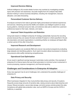 7/13
Improved Decision Making
Artificial intelligence (AI) reveals details humans may overlook by investigating complex
topics with precision and awareness. Accurate insights from AI’s analysis help better
decision-making in various business disciplines, including risk management, resource
allocation, and sales forecasting.
Personalized Customer Service Delivery
AI analyzes and learns from data to generate highly personalized and tailored experiences
and services. Streaming services like Netflix and retailers use intelligent systems to study
buying patterns, individual consumer data, and extensive data sets to determine customers’
preferences based on their style, interests, and needs.
Improved Talent Acquisition and Retention
Using tools based on intelligent enterprise AI strategy substantially improves the recruiting
process because they can assess the best candidate fit based on criteria specified in the job
role description and assist organizations in predicting whether an employee will depart after
a certain period of time after hiring them.
Improved Research and Development
AI-powered systems can accelerate R&D and uncover new product prospects by evaluating
large datasets and identifying patterns. Such rapid innovation allows businesses to introduce
new products while swiftly maintaining competitiveness.
Operational Cost Optimization
AI can result in significant savings because it automates routine activities. One example of
enterprise AI is finance teams that use AI-led automation to minimize human involvement in
invoice processing, expense management, and financial reporting.
Challenges and Considerations in Enterprise AI Adoption
Every new approach has its set of challenges; let’s understand the possible challenges of
enterprise AI:
Data Privacy and Security:
When businesses integrate AI, they must prioritize data privacy and security. AI systems
frequently access large amounts of sensitive data, raising concerns about data breaches and
misuse. Robust encryption, secure data storage, and strict access controls protect this data.
Compliance with global data protection rules, such as GDPR in Europe and the CCPA in
California, is essential.
 