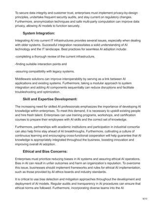 8/13
To secure data integrity and customer trust, enterprises must implement privacy-by-design
principles, undertake frequent security audits, and stay current on regulatory changes.
Furthermore, anonymization techniques and safe multi-party computation can improve data
privacy, allowing AI models to function securely.
System Integration:
Integrating AI into current IT infrastructures provides several issues, especially when dealing
with older systems. Successful integration necessitates a solid understanding of AI
technology and the IT landscape. Best practices for seamless AI adoption include:
-completing a thorough review of the current infrastructure,
-finding suitable interaction points and
-assuring compatibility with legacy systems.
Middleware solutions can improve interoperability by serving as a link between AI
applications and existing systems. Furthermore, taking a modular approach to system
integration and adding AI components sequentially can reduce disruptions and facilitate
troubleshooting and optimization.
Skill and Expertise Development:
The increasing need for skilled AI professionals emphasizes the importance of developing AI
knowledge within enterprises. To meet this demand, it is necessary to upskill existing people
and hire fresh talent. Enterprises can use training programs, workshops, and certification
courses to prepare their employees with AI skills and the correct set of knowledge.
Furthermore, partnerships with academic institutions and participation in industrial consortia
can also help firms stay ahead of AI breakthroughs. Furthermore, cultivating a culture of
continuous learning and encouraging cross-functional cooperation will help guarantee that AI
knowledge is appropriately integrated throughout the business, boosting innovation and
improving overall AI adoption.
Ethical and Bias Concerns:
Enterprises must prioritize reducing biases in AI systems and assuring ethical AI operations.
Bias in AI can result in unfair outcomes and harm an organization’s reputation. To overcome
this issue, businesses should implement frameworks and rules for ethical AI implementation,
such as those provided by AI ethics boards and industry standards.
It is critical to use bias detection and mitigation approaches throughout the development and
deployment of AI models. Regular audits and transparency in AI procedures can ensure that
ethical norms are followed. Furthermore, incorporating diverse teams into the AI
 