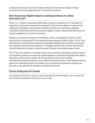 9/13
development process can provide multiple viewpoints, lowering the danger of biased
conclusions and encouraging fairness in enterprise AI systems.
How Succesive Digital helped a leading business to utilize
Generative AI?
Stride, Inc., a leader in educational technology, sought to revolutionize K-12 education by
integrating a Generative AI-based Conversational Tutor into their platform. Faced with the
challenge of managing a high volume of student inquiries and overcoming availability
constraints, Stride partnered with Successive Digital to create a solution that would enhance
student engagement and learning outcomes.
Utilizing our Generative AI Center of Excellence (COE), we developed AI Tutor on AWS
infrastructure, leveraging GPT-4 and advanced large language models (LLMs). This AI Tutor
offers dynamic, personalized tutoring by incorporating historical data and literary characters,
thus transforming the learning experience. It engages students with activities that promote
critical thinking and provides on-demand support through a subscription-based model.
The AI Tutor also assists in managing human tutoring sessions, generating progress reports,
and explaining complex concepts with detailed feedback. Seamlessly integrated with Stride’s
Taxonomy and Curriculum Library, the AI Tutor features smart tutor-matching,
comprehensive progress tracking, and an efficient scheduling system. With adaptive learning
paths and multilingual support, this solution not only enhances educational inclusivity but
also sets a new standard for interactive and effective learning.
Future Enterprise AI Trends
AI is going to be the future, and you cannot take the risk of overlooking it. Let’s uncover the
future trends of enterprise AI that you must not miss:
 