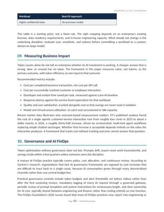 ENTERPRISE AI COST ENGINEERING
Workload Best-Fit Approach
Highly confidential data On-premises model
This table is a starting point, not a fixed rule. The right mapping depends on an enterprise's existing
licenses, data residency requirements, and in-house engineering capacity. What should not change is the
underlying discipline: evaluate cost, sensitivity, and volume before committing a workload to a custom,
always-on large model.
09. Measuring Business Impact
Token counts alone do not tell an enterprise whether its AI investment is working. A cheaper answer that is
wrong, slow, or unused has no value. The framework in this paper measures value, not tokens, as the
primary outcome, with token efficiency as one input to that outcome.
Recommended metrics include:
• Cost per completed business transaction, not cost per API call.
• Cost per successfully resolved customer or employee interaction.
• Developer and analyst time saved per task, measured against a pre-AI baseline.
• Response latency against the service-level expectation for that workload.
• Quality and user satisfaction, tracked alongside cost so that savings are never read in isolation.
• Model and infrastructure utilization, to catch over-provisioned or idle capacity.
Recent market data illustrates why outcome-based measurement matters. EY's published analysis found
the cost of a single agentic customer-service interaction rose from roughly four cents in 2023 to about a
dollar twenty in 2026, a roughly thirty-fold increase, driven by orchestrated, multi-tool agent workflows
replacing simple chatbot exchanges. Whether that increase is acceptable depends entirely on the value the
interaction produces. A framework that tracks cost without tracking outcome cannot answer that question.
10. Governance and AI FinOps
Token optimization without governance does not last. Prompts drift, teams route work inconsistently, and
savings erode within a few quarters unless someone owns the discipline.
A mature AI FinOps practice typically covers policy, cost allocation, and continuous review. According to
Gartner's research, organizations that lack AI governance frameworks are exposed to cost increases that
are difficult to trace back to a single cause, because AI consumption grows through many decentralized
channels rather than one central budget line.
Practical governance controls include token budgets and alert thresholds set before rollout rather than
after the first surprising invoice, mandatory logging of every AI request through a governed gateway,
periodic review of prompt templates and system instructions for unnecessary length, and clear ownership
for AI cost, typically shared between engineering and finance rather than resting entirely on one function.
The FinOps Foundation's 2026 survey found that most AI FinOps practices now report into engineering or
Page 10 | Avik Bhattacharjee
 