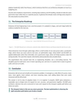 ENTERPRISE AI COST ENGINEERING
platform leadership rather than finance, which reinforces that this is an architecture discipline as much as a
budgeting one.
Security and compliance requirements, including data residency and PII handling, should sit inside the same
governance layer rather than as a separate process. A gateway that already routes and logs every request is
the natural place to enforce them.
11. The Enterprise Roadmap
Enterprise AI Cost Engineering is not a one-time project. It is adopted in stages, and each stage builds the
evidence needed for the next one.
Figure 5 — The EACEF lifecycle runs continuously: production data collected in Observe and Measure feeds the next Discover cycle.
Most enterprises move through a pilot stage, where a small number of use cases prove value; a production
stage, where those use cases scale to real users; an optimization stage, where EACEF and EA-CEDF are
applied deliberately rather than informally; and a governance stage, where AI FinOps practices make the
savings durable. The cycle then repeats, informed by what production data actually shows.
The organizations that succeed treat this as engineering discipline, not a cost-cutting exercise. The
discipline pays for itself twice: once in lower operating cost, and once in a system that is easier to govern,
audit, and trust as it scales.
12. Conclusion
Enterprises did not set out to build an AI economics problem. It emerged as a side effect of success: more
users, more agents, more context, and more reasoning steps, each adding tokens that were rarely
measured until the bill arrived.
The answer is not to slow AI adoption down. It is to engineer it properly. EACEF gives enterprises a
repeatable way to design every AI request for cost, accuracy, and governance together. EA-CEDF gives
architects a decision tree and a scorecard to route each request to the cheapest capable path before any
tokens are spent.
The cheapest token is the one you never generate. The best optimization is choosing the
right execution path before you invoke a model.
Page 11 | Avik Bhattacharjee
 