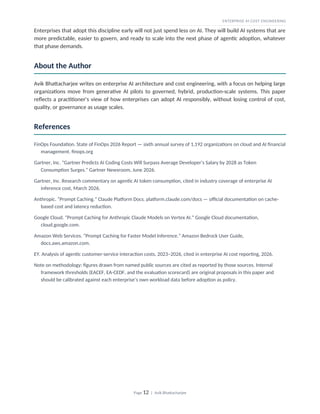 ENTERPRISE AI COST ENGINEERING
Enterprises that adopt this discipline early will not just spend less on AI. They will build AI systems that are
more predictable, easier to govern, and ready to scale into the next phase of agentic adoption, whatever
that phase demands.
About the Author
Avik Bhattacharjee writes on enterprise AI architecture and cost engineering, with a focus on helping large
organizations move from generative AI pilots to governed, hybrid, production-scale systems. This paper
reflects a practitioner's view of how enterprises can adopt AI responsibly, without losing control of cost,
quality, or governance as usage scales.
References
FinOps Foundation. State of FinOps 2026 Report — sixth annual survey of 1,192 organizations on cloud and AI financial
management. finops.org
Gartner, Inc. “Gartner Predicts AI Coding Costs Will Surpass Average Developer’s Salary by 2028 as Token
Consumption Surges.” Gartner Newsroom, June 2026.
Gartner, Inc. Research commentary on agentic AI token consumption, cited in industry coverage of enterprise AI
inference cost, March 2026.
Anthropic. “Prompt Caching.” Claude Platform Docs. platform.claude.com/docs — official documentation on cache-
based cost and latency reduction.
Google Cloud. “Prompt Caching for Anthropic Claude Models on Vertex AI.” Google Cloud documentation,
cloud.google.com.
Amazon Web Services. “Prompt Caching for Faster Model Inference.” Amazon Bedrock User Guide,
docs.aws.amazon.com.
EY. Analysis of agentic customer-service interaction costs, 2023–2026, cited in enterprise AI cost reporting, 2026.
Note on methodology: figures drawn from named public sources are cited as reported by those sources. Internal
framework thresholds (EACEF, EA-CEDF, and the evaluation scorecard) are original proposals in this paper and
should be calibrated against each enterprise’s own workload data before adoption as policy.
Page 12 | Avik Bhattacharjee
 