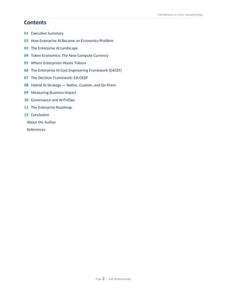 ENTERPRISE AI COST ENGINEERING
Contents
01 Executive Summary
02 How Enterprise AI Became an Economics Problem
03 The Enterprise AI Landscape
04 Token Economics: The New Compute Currency
05 Where Enterprises Waste Tokens
06 The Enterprise AI Cost Engineering Framework (EACEF)
07 The Decision Framework: EA-CEDF
08 Hybrid AI Strategy — Native, Custom, and On-Prem
09 Measuring Business Impact
10 Governance and AI FinOps
11 The Enterprise Roadmap
12 Conclusion
About the Author
References
Page 2 | Avik Bhattacharjee
 