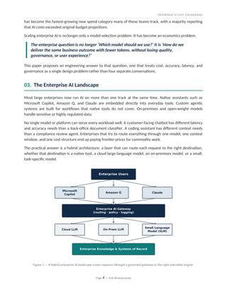 ENTERPRISE AI COST ENGINEERING
has become the fastest-growing new spend category many of these teams track, with a majority reporting
that AI costs exceeded original budget projections.
Scaling enterprise AI is no longer only a model-selection problem. It has become an economics problem.
The enterprise question is no longer ‘Which model should we use?’ It is ‘How do we
deliver the same business outcome with fewer tokens, without losing quality,
governance, or user experience?’
This paper proposes an engineering answer to that question, one that treats cost, accuracy, latency, and
governance as a single design problem rather than four separate conversations.
03. The Enterprise AI Landscape
Most large enterprises now run AI on more than one track at the same time. Native assistants such as
Microsoft Copilot, Amazon Q, and Claude are embedded directly into everyday tools. Custom agentic
systems are built for workflows that native tools do not cover. On-premises and open-weight models
handle sensitive or highly regulated data.
No single model or platform can serve every workload well. A customer-facing chatbot has different latency
and accuracy needs than a back-office document classifier. A coding assistant has different context needs
than a compliance review agent. Enterprises that try to route everything through one model, one context
window, and one cost structure end up paying frontier prices for commodity work.
The practical answer is a hybrid architecture: a layer that can route each request to the right destination,
whether that destination is a native tool, a cloud large language model, an on-premises model, or a small,
task-specific model.
Figure 1 — A hybrid enterprise AI landscape routes requests through a governed gateway to the right execution engine.
Page 4 | Avik Bhattacharjee
 