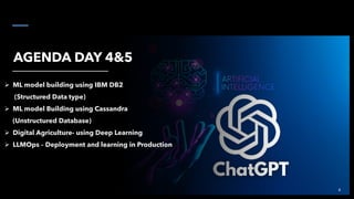 AGENDA DAY 4&5
➢ ML model building using IBM DB2
(Structured Data type)
➢ ML model Building using Cassandra
(Unstructured Database)
➢ Digital Agriculture- using Deep Learning
➢ LLMOps – Deployment and learning in Production
4
 