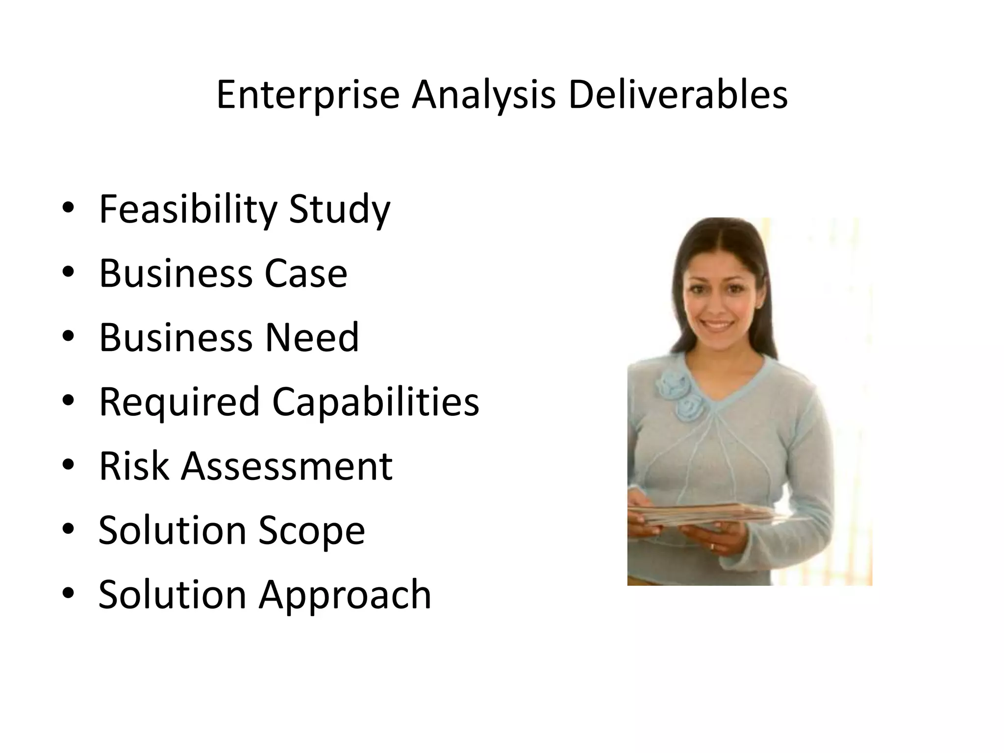 Enterprise Analysis Deliverables

•   Feasibility Study
•   Business Case
•   Business Need
•   Required Capabilities
•   Risk Assessment
•   Solution Scope
•   Solution Approach
 