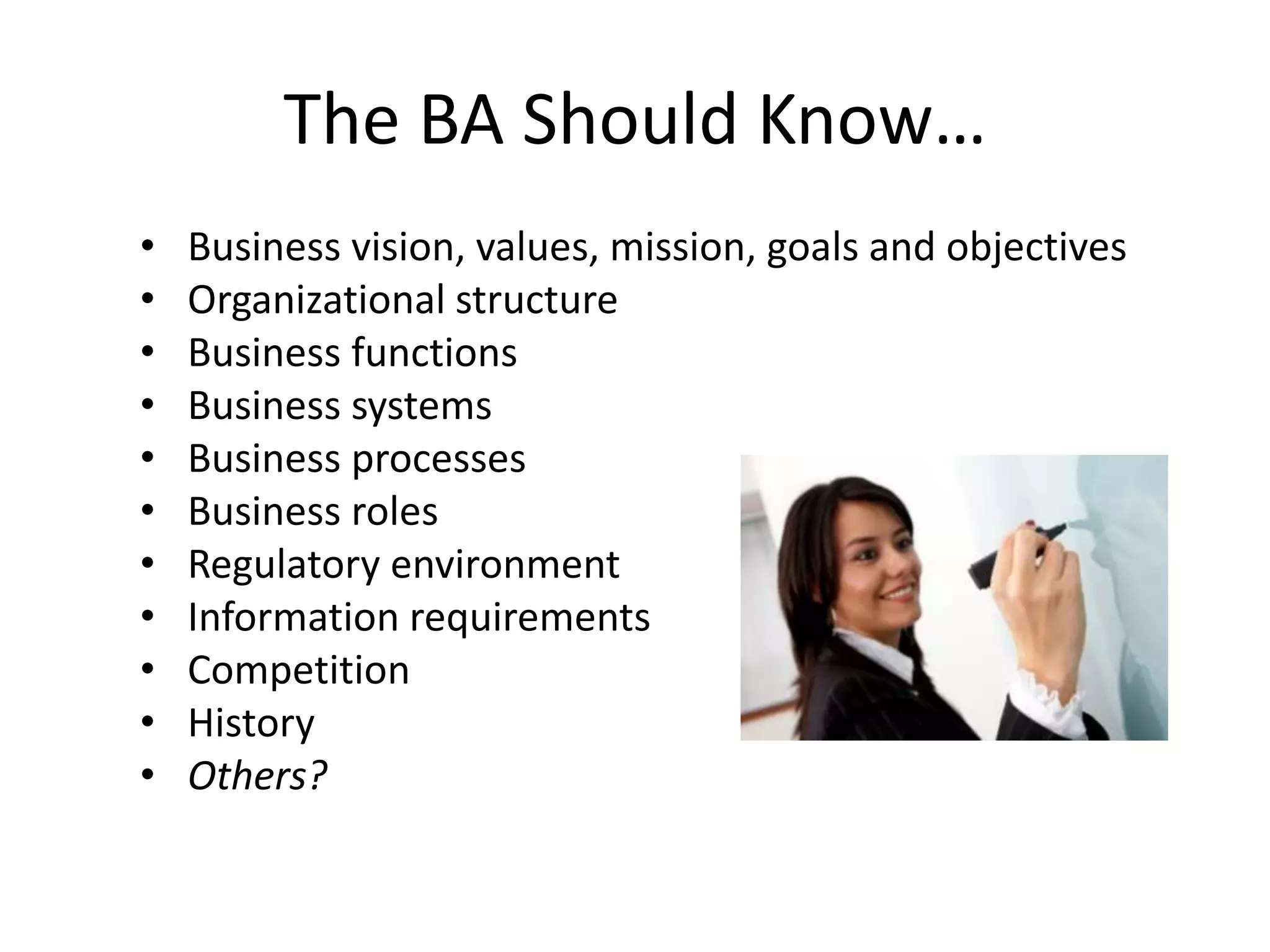 The BA Should Know…
•   Business vision, values, mission, goals and objectives
•   Organizational structure
•   Business functions
•   Business systems
•   Business processes
•   Business roles
•   Regulatory environment
•   Information requirements
•   Competition
•   History
•   Others?
 