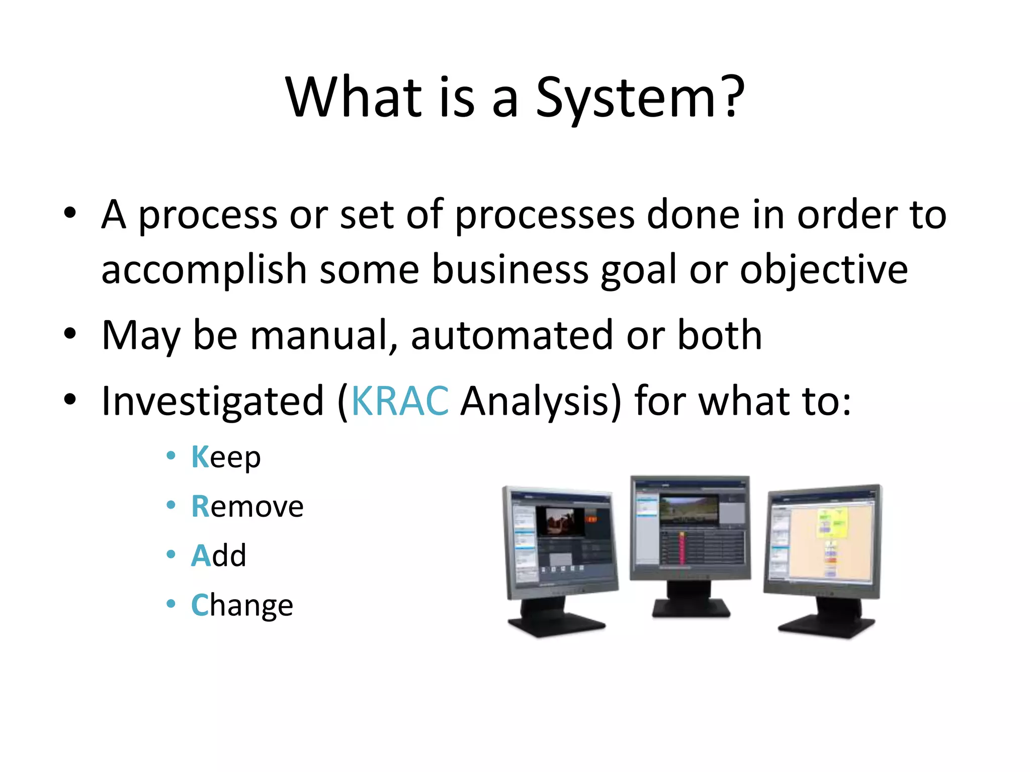 What is a System?
• A process or set of processes done in order to
  accomplish some business goal or objective
• May be manual, automated or both
• Investigated (KRAC Analysis) for what to:
     •   Keep
     •   Remove
     •   Add
     •   Change
 