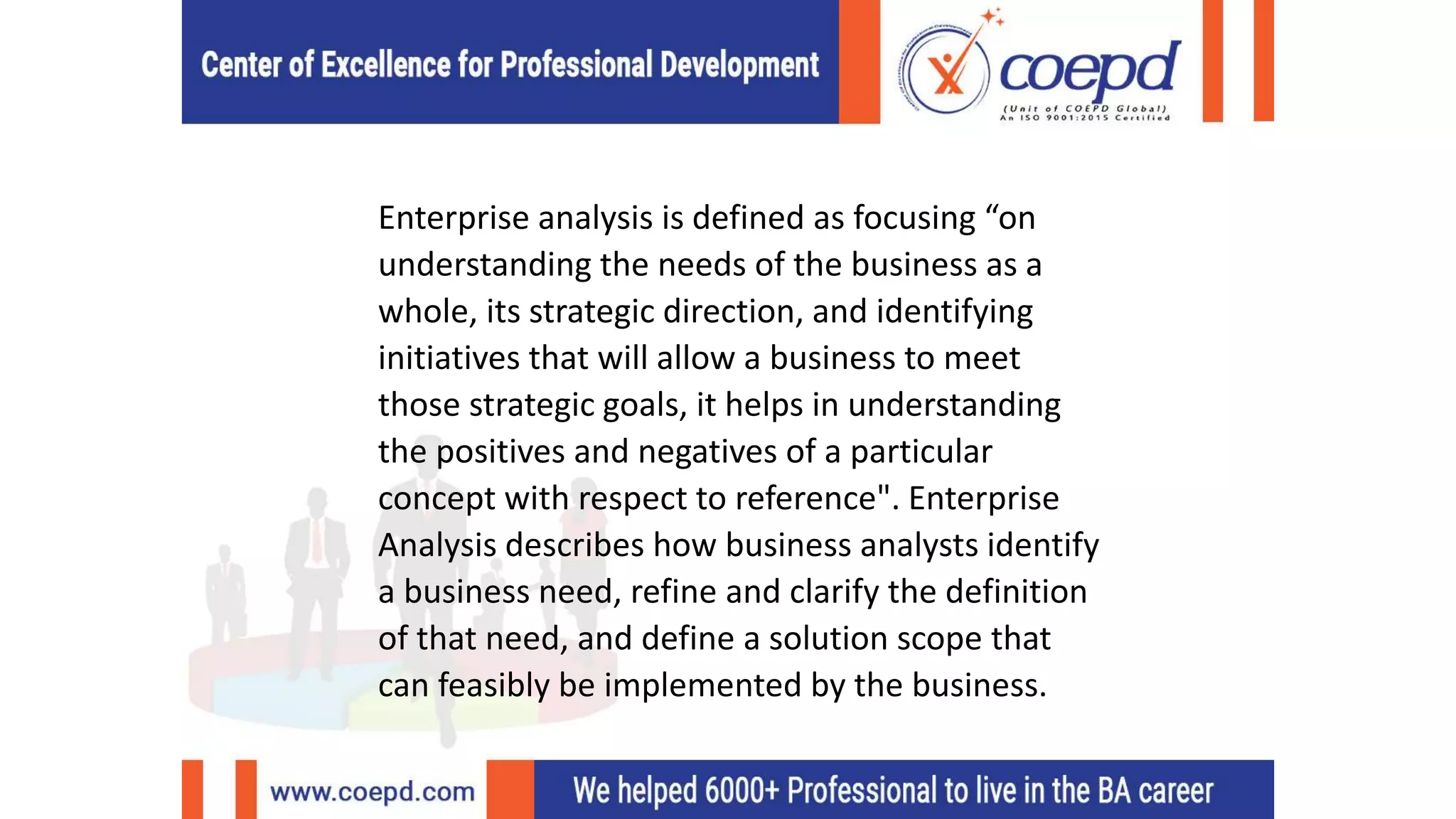 Enterprise analysis is defined as focusing “on
understanding the needs of the business as a
whole, its strategic direction, and identifying
initiatives that will allow a business to meet
those strategic goals, it helps in understanding
the positives and negatives of a particular
concept with respect to reference". Enterprise
Analysis describes how business analysts identify
a business need, refine and clarify the definition
of that need, and define a solution scope that
can feasibly be implemented by the business.