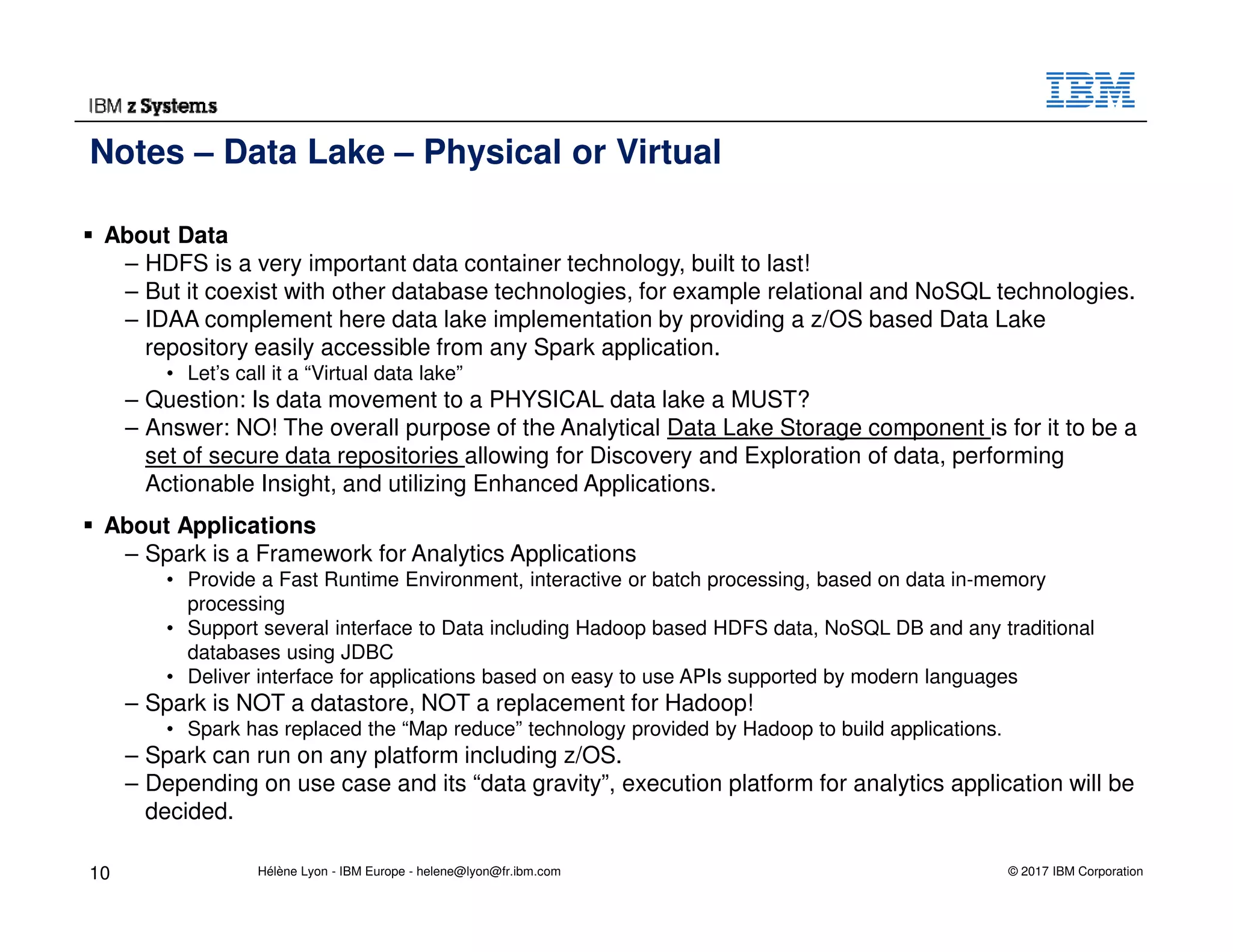© 2017 IBM Corporation
About Data
– HDFS is a very important data container technology, built to last!
– But it coexist with other database technologies, for example relational and NoSQL technologies.
– IDAA complement here data lake implementation by providing a z/OS based Data Lake
repository easily accessible from any Spark application.
• Let’s call it a “Virtual data lake”
– Question: Is data movement to a PHYSICAL data lake a MUST?
– Answer: NO! The overall purpose of the Analytical Data Lake Storage component is for it to be a
set of secure data repositories allowing for Discovery and Exploration of data, performing
Actionable Insight, and utilizing Enhanced Applications.
About Applications
– Spark is a Framework for Analytics Applications
• Provide a Fast Runtime Environment, interactive or batch processing, based on data in-memory
processing
• Support several interface to Data including Hadoop based HDFS data, NoSQL DB and any traditional
databases using JDBC
• Deliver interface for applications based on easy to use APIs supported by modern languages
– Spark is NOT a datastore, NOT a replacement for Hadoop!
• Spark has replaced the “Map reduce” technology provided by Hadoop to build applications.
– Spark can run on any platform including z/OS.
– Depending on use case and its “data gravity”, execution platform for analytics application will be
decided.
Notes – Data Lake – Physical or Virtual
10 Hélène Lyon - IBM Europe - helene@lyon@fr.ibm.com
 