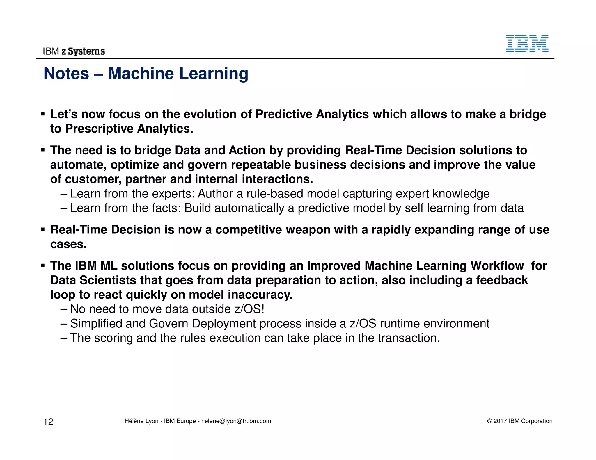 © 2017 IBM Corporation
Let’s now focus on the evolution of Predictive Analytics which allows to make a bridge
to Prescriptive Analytics.
The need is to bridge Data and Action by providing Real-Time Decision solutions to
automate, optimize and govern repeatable business decisions and improve the value
of customer, partner and internal interactions.
– Learn from the experts: Author a rule-based model capturing expert knowledge
– Learn from the facts: Build automatically a predictive model by self learning from data
Real-Time Decision is now a competitive weapon with a rapidly expanding range of use
cases.
The IBM ML solutions focus on providing an Improved Machine Learning Workflow for
Data Scientists that goes from data preparation to action, also including a feedback
loop to react quickly on model inaccuracy.
– No need to move data outside z/OS!
– Simplified and Govern Deployment process inside a z/OS runtime environment
– The scoring and the rules execution can take place in the transaction.
Notes – Machine Learning
12 Hélène Lyon - IBM Europe - helene@lyon@fr.ibm.com
 