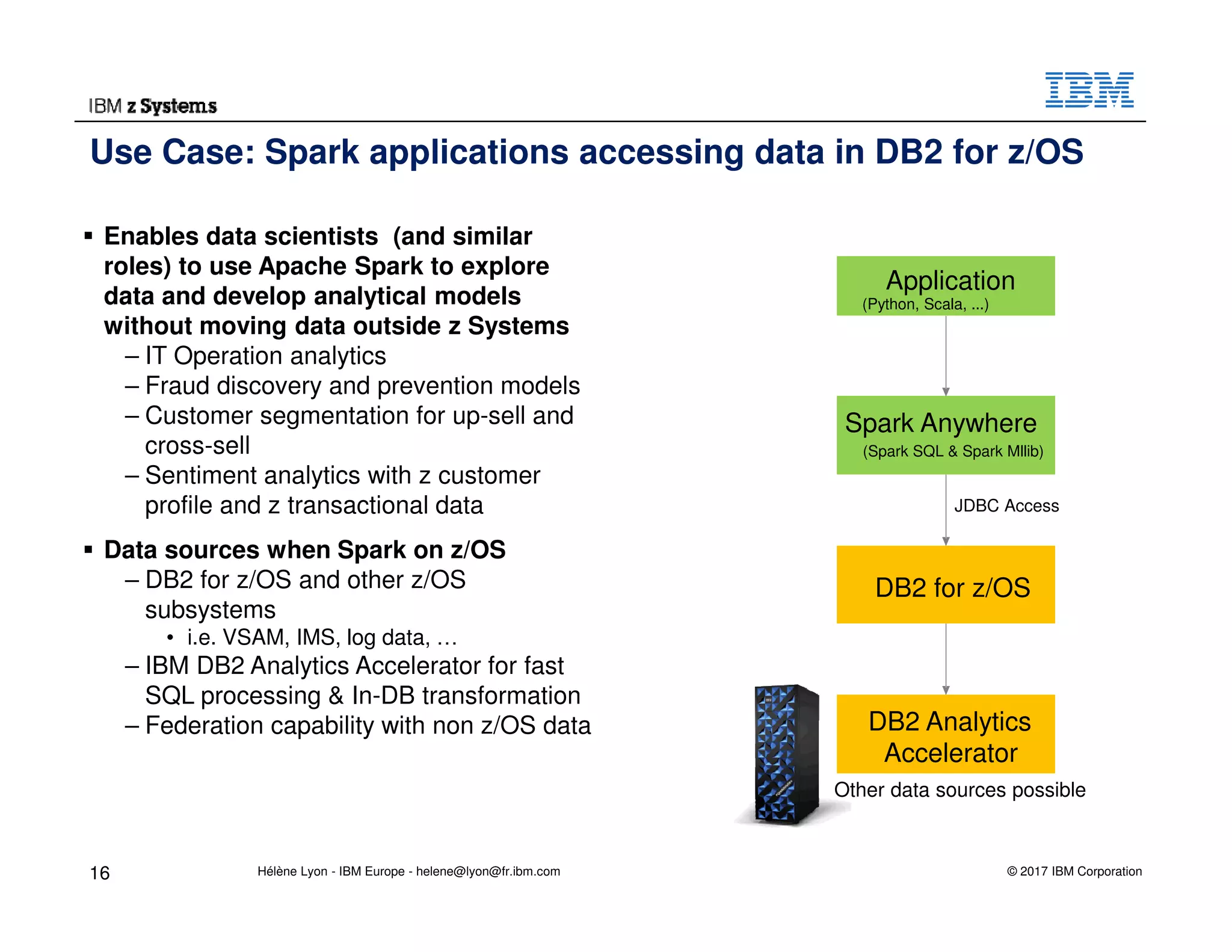 © 2017 IBM Corporation
Use Case: Spark applications accessing data in DB2 for z/OS
Enables data scientists (and similar
roles) to use Apache Spark to explore
data and develop analytical models
without moving data outside z Systems
– IT Operation analytics
– Fraud discovery and prevention models
– Customer segmentation for up-sell and
cross-sell
– Sentiment analytics with z customer
profile and z transactional data
Data sources when Spark on z/OS
– DB2 for z/OS and other z/OS
subsystems
• i.e. VSAM, IMS, log data, …
– IBM DB2 Analytics Accelerator for fast
SQL processing & In-DB transformation
– Federation capability with non z/OS data
16
Spark Anywhere
(Spark SQL & Spark Mllib)
DB2 for z/OS
JDBC Access
Other data sources possible
DB2 Analytics
Accelerator
Application
(Python, Scala, ...)
Hélène Lyon - IBM Europe - helene@lyon@fr.ibm.com
 