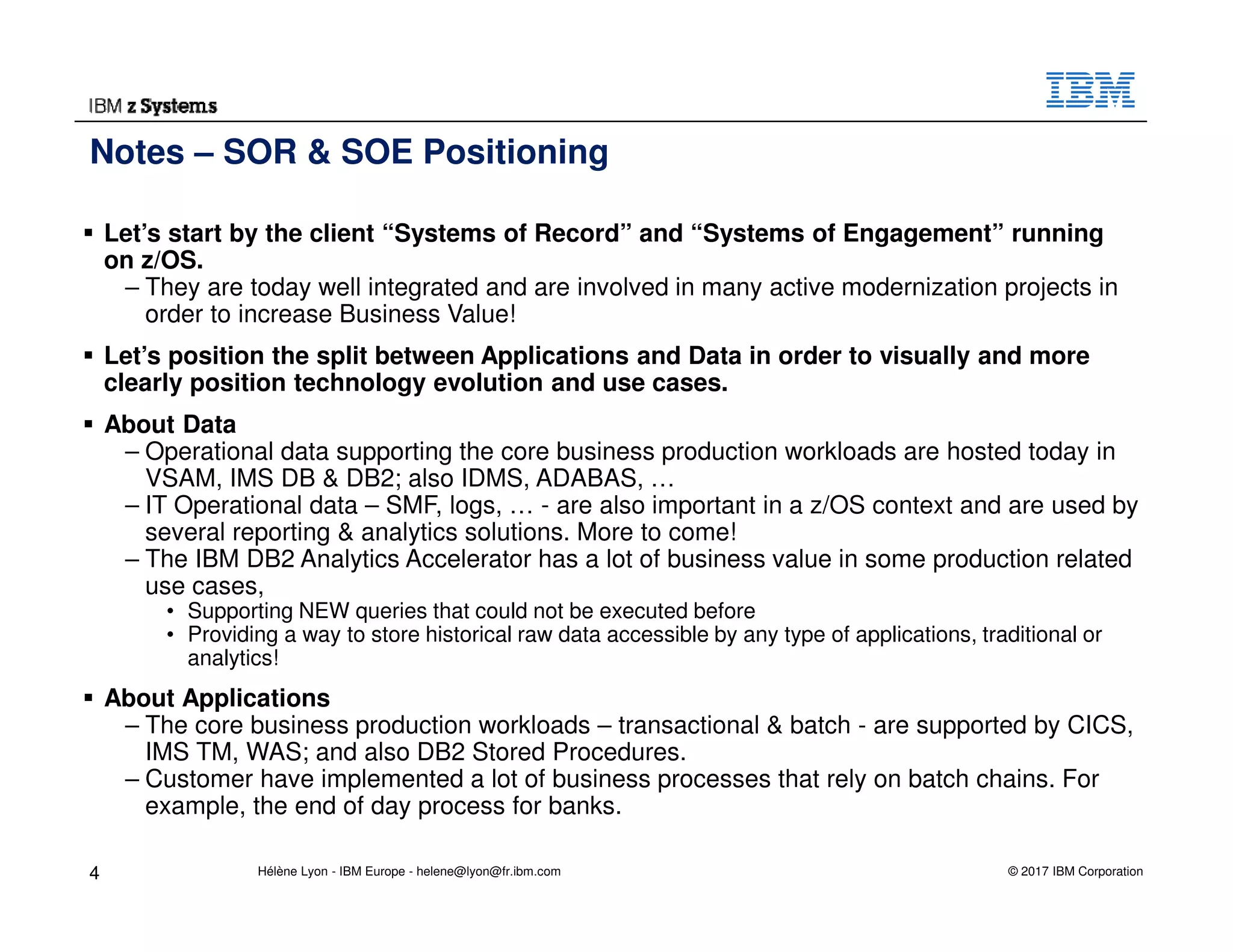 © 2017 IBM Corporation
Let’s start by the client “Systems of Record” and “Systems of Engagement” running
on z/OS.
– They are today well integrated and are involved in many active modernization projects in
order to increase Business Value!
Let’s position the split between Applications and Data in order to visually and more
clearly position technology evolution and use cases.
About Data
– Operational data supporting the core business production workloads are hosted today in
VSAM, IMS DB & DB2; also IDMS, ADABAS, …
– IT Operational data – SMF, logs, … - are also important in a z/OS context and are used by
several reporting & analytics solutions. More to come!
– The IBM DB2 Analytics Accelerator has a lot of business value in some production related
use cases,
• Supporting NEW queries that could not be executed before
• Providing a way to store historical raw data accessible by any type of applications, traditional or
analytics!
About Applications
– The core business production workloads – transactional & batch - are supported by CICS,
IMS TM, WAS; and also DB2 Stored Procedures.
– Customer have implemented a lot of business processes that rely on batch chains. For
example, the end of day process for banks.
Notes – SOR & SOE Positioning
4 Hélène Lyon - IBM Europe - helene@lyon@fr.ibm.com
 