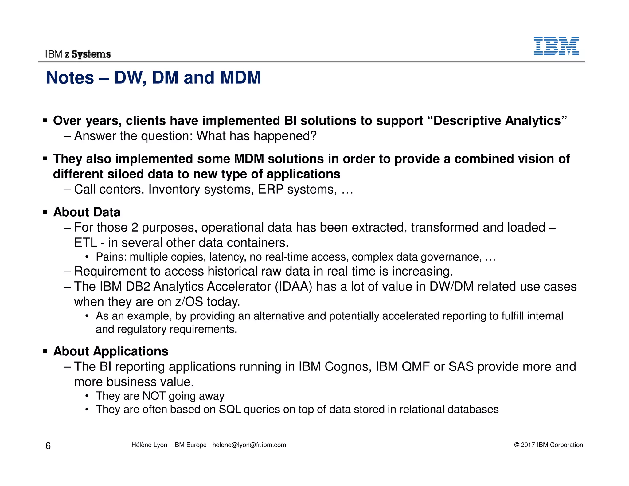 © 2017 IBM Corporation
Over years, clients have implemented BI solutions to support “Descriptive Analytics”
– Answer the question: What has happened?
They also implemented some MDM solutions in order to provide a combined vision of
different siloed data to new type of applications
– Call centers, Inventory systems, ERP systems, …
About Data
– For those 2 purposes, operational data has been extracted, transformed and loaded –
ETL - in several other data containers.
• Pains: multiple copies, latency, no real-time access, complex data governance, …
– Requirement to access historical raw data in real time is increasing.
– The IBM DB2 Analytics Accelerator (IDAA) has a lot of value in DW/DM related use cases
when they are on z/OS today.
• As an example, by providing an alternative and potentially accelerated reporting to fulfill internal
and regulatory requirements.
About Applications
– The BI reporting applications running in IBM Cognos, IBM QMF or SAS provide more and
more business value.
• They are NOT going away
• They are often based on SQL queries on top of data stored in relational databases
Notes – DW, DM and MDM
6 Hélène Lyon - IBM Europe - helene@lyon@fr.ibm.com
 